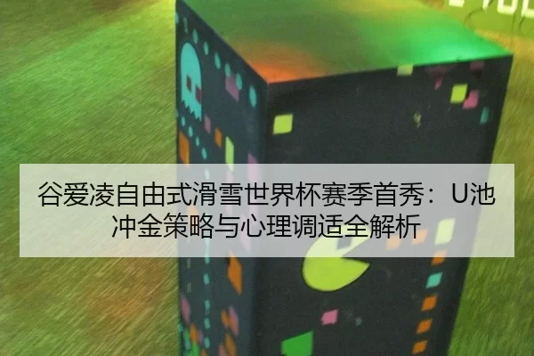 谷爱凌自由式滑雪世界杯赛季首秀：U池冲金策略与心理调适全解析