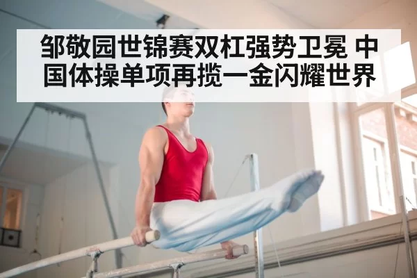 邹敬园世锦赛双杠强势卫冕 中国体操单项再揽一金闪耀世界