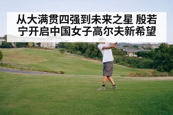 从大满贯四强到未来之星 殷若宁开启中国女子高尔夫新希望
