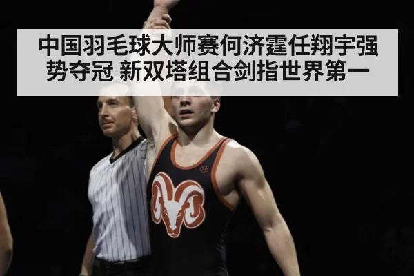中国羽毛球大师赛何济霆任翔宇强势夺冠 新双塔组合剑指世界第一